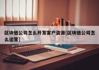 区块链公司怎么开发客户资源[区块链公司怎么运营]
